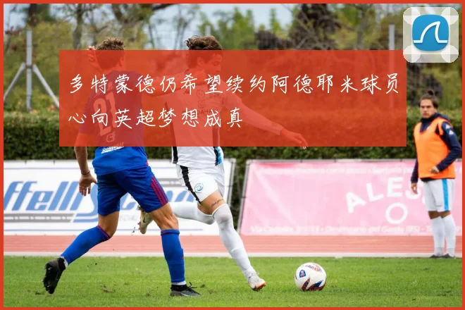 多特蒙德仍希望续约阿德耶米球员心向英超梦想成真