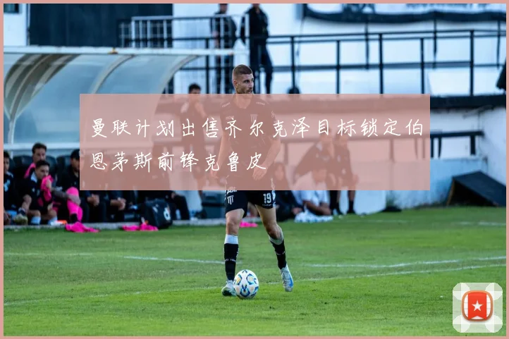 曼联计划出售齐尔克泽目标锁定伯恩茅斯前锋克鲁皮