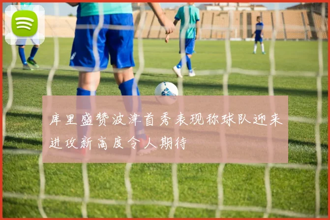 库里盛赞波津首秀表现称球队迎来进攻新高度令人期待