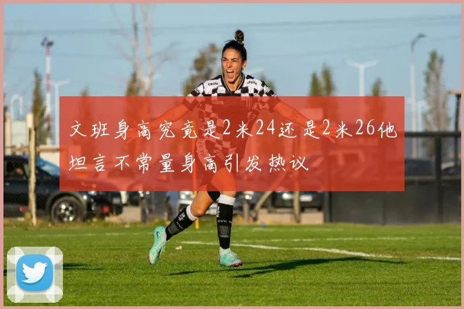 文班身高究竟是2米24还是2米26他坦言不常量身高引发热议