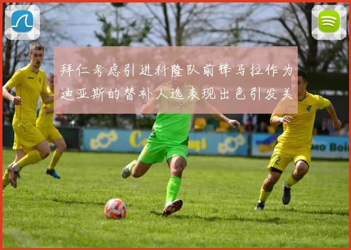 拜仁考虑引进科隆队前锋马拉作为迪亚斯的替补人选表现出色引发关注