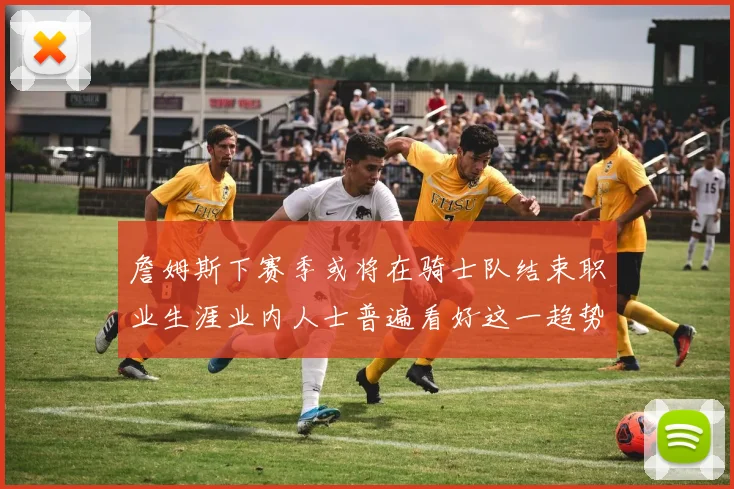 詹姆斯下赛季或将在骑士队结束职业生涯业内人士普遍看好这一趋势