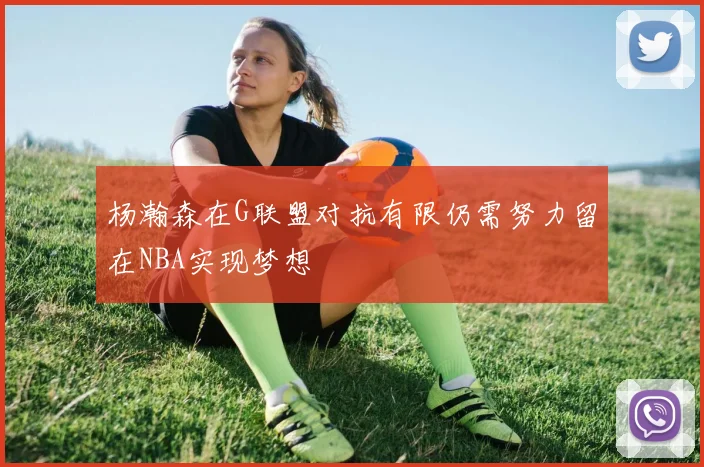 杨瀚森在G联盟对抗有限仍需努力留在NBA实现梦想