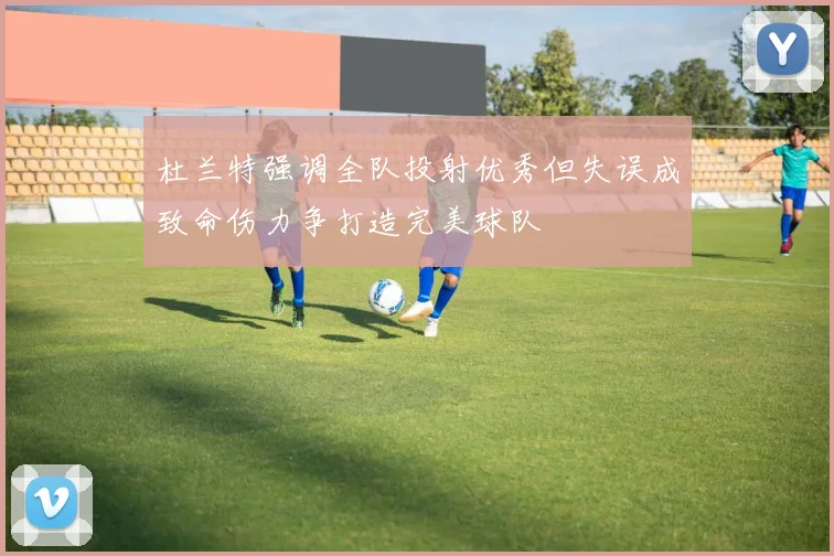 杜兰特强调全队投射优秀但失误成致命伤力争打造完美球队