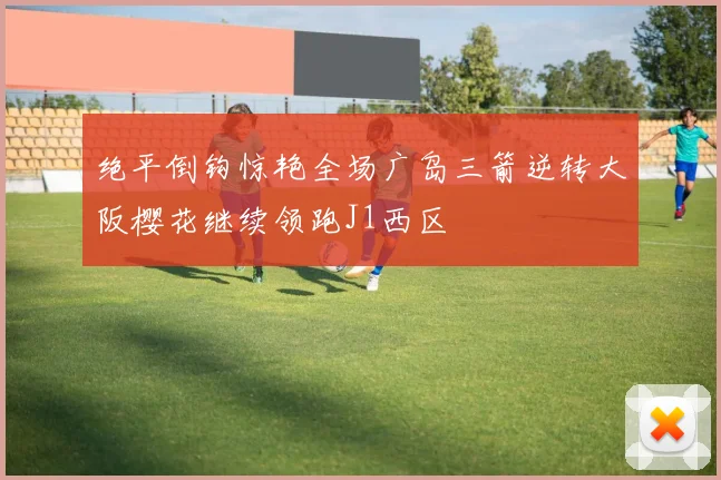 绝平倒钩惊艳全场广岛三箭逆转大阪樱花继续领跑J1西区