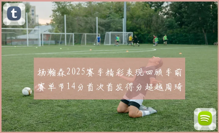杨瀚森2025赛季精彩表现回顾季前赛单节14分首次首发得分超越周琦