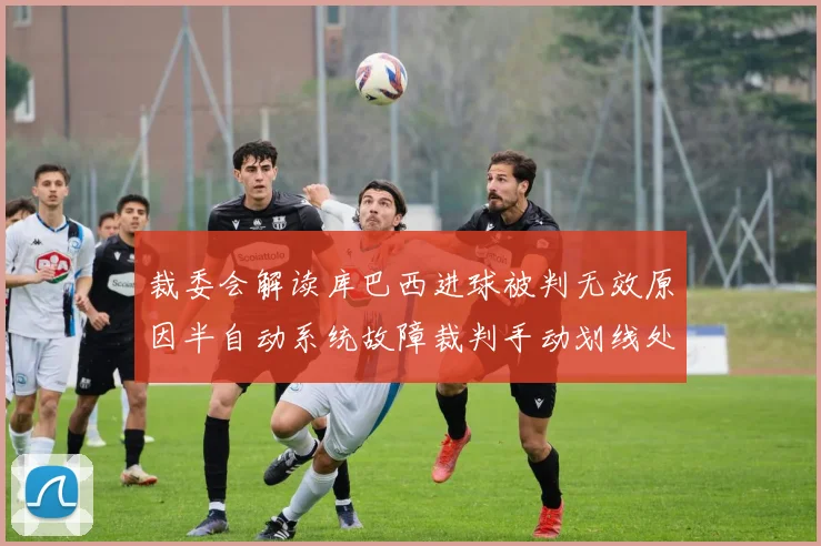 裁委会解读库巴西进球被判无效原因半自动系统故障裁判手动划线处理