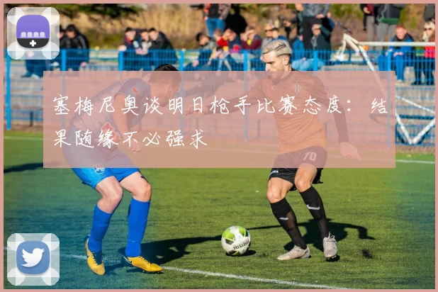 塞梅尼奥谈明日枪手比赛态度：结果随缘不必强求
