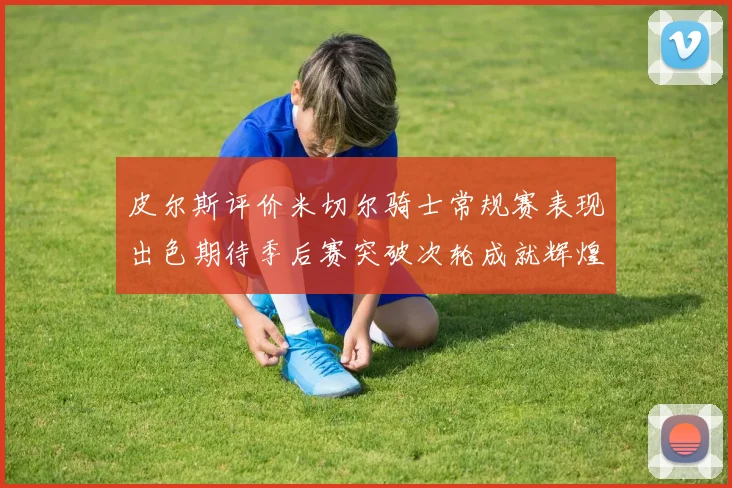 皮尔斯评价米切尔骑士常规赛表现出色期待季后赛突破次轮成就辉煌