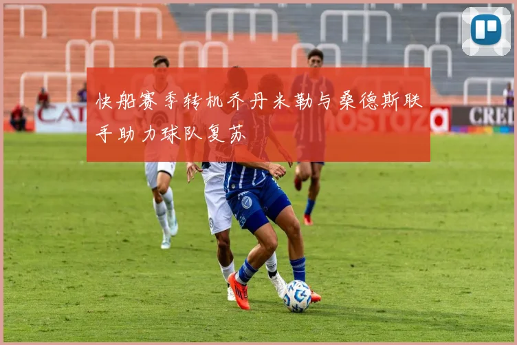 快船赛季转机乔丹米勒与桑德斯联手助力球队复苏