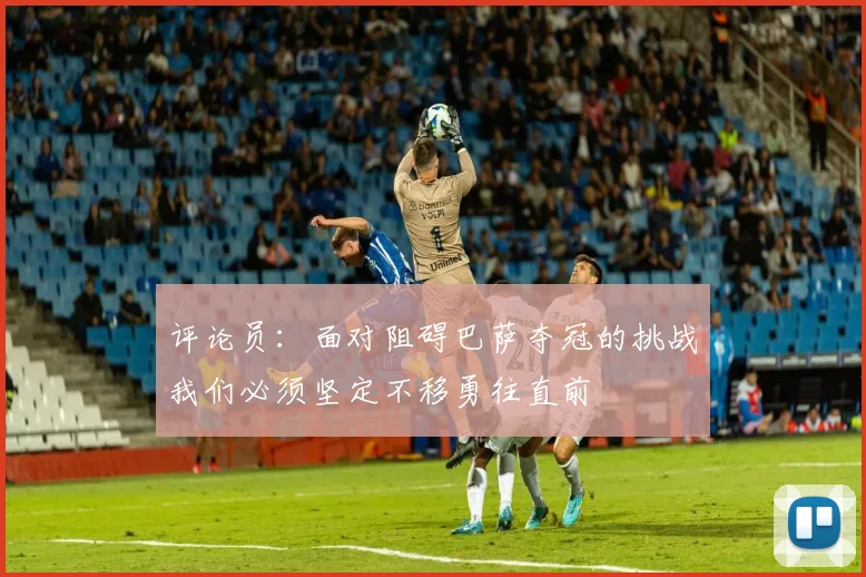 评论员：面对阻碍巴萨夺冠的挑战我们必须坚定不移勇往直前