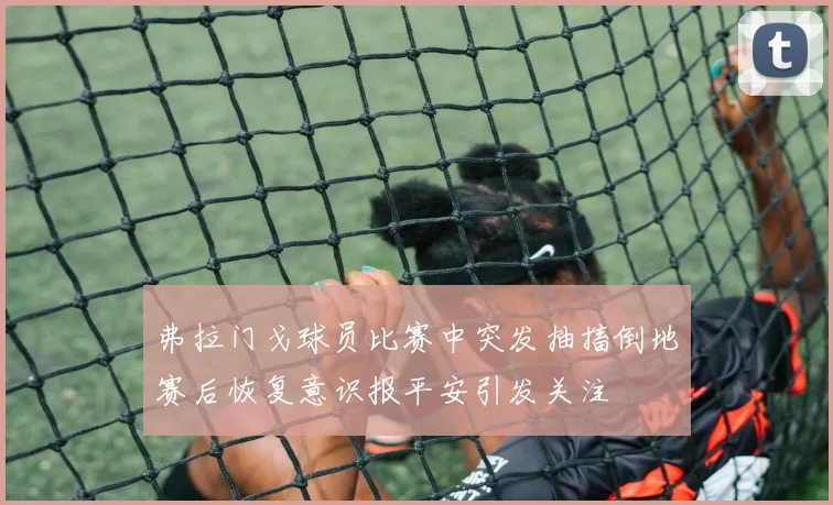 弗拉门戈球员比赛中突发抽搐倒地赛后恢复意识报平安引发关注