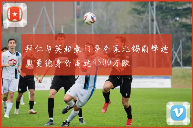 拜仁与英超豪门争夺莱比锡前锋迪奥曼德身价高达4500万欧