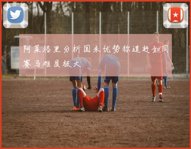 阿莱格里分析国米优势称追赶如同赛马难度极大