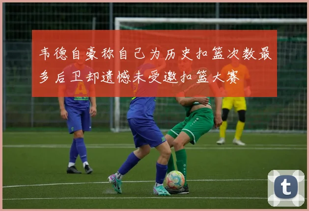 韦德自豪称自己为历史扣篮次数最多后卫却遗憾未受邀扣篮大赛