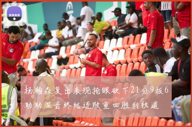 杨瀚森复出表现抢眼砍下21分9板6助助混音终结连败重回胜利轨道