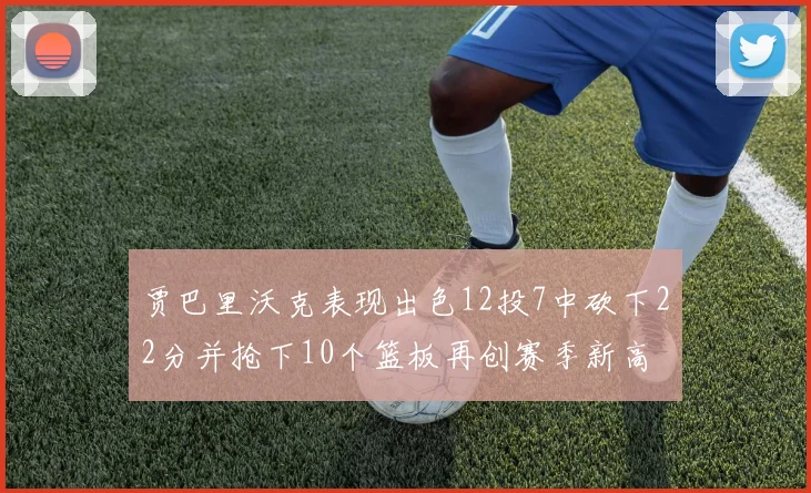 贾巴里沃克表现出色12投7中砍下22分并抢下10个篮板再创赛季新高