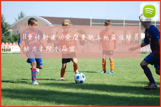 B费传射建功荣膺曼联本轮最佳球员助力击败水晶宫