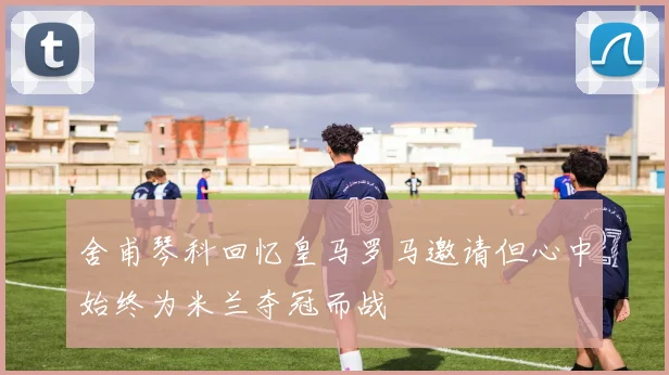 舍甫琴科回忆皇马罗马邀请但心中始终为米兰夺冠而战