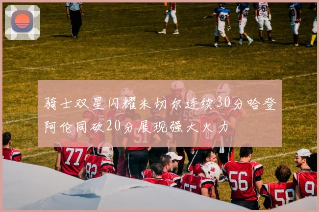 骑士双星闪耀米切尔连续30分哈登阿伦同砍20分展现强大火力