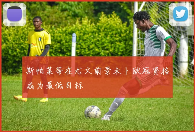 斯帕莱蒂在尤文前景未卜欧冠资格成为最低目标