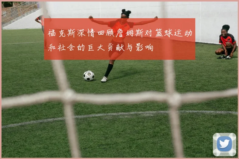 福克斯深情回顾詹姆斯对篮球运动和社会的巨大贡献与影响