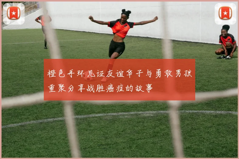 橙色手环见证友谊华子与勇敢男孩重聚分享战胜癌症的故事