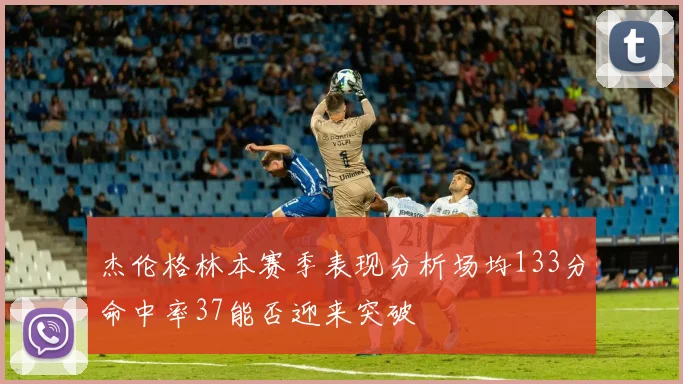 杰伦格林本赛季表现分析场均133分命中率37能否迎来突破