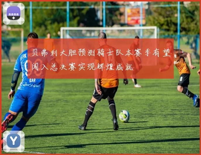 贝弗利大胆预测骑士队本赛季有望闯入总决赛实现辉煌成就