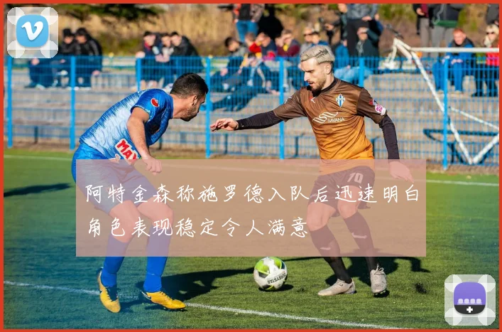 阿特金森称施罗德入队后迅速明白角色表现稳定令人满意