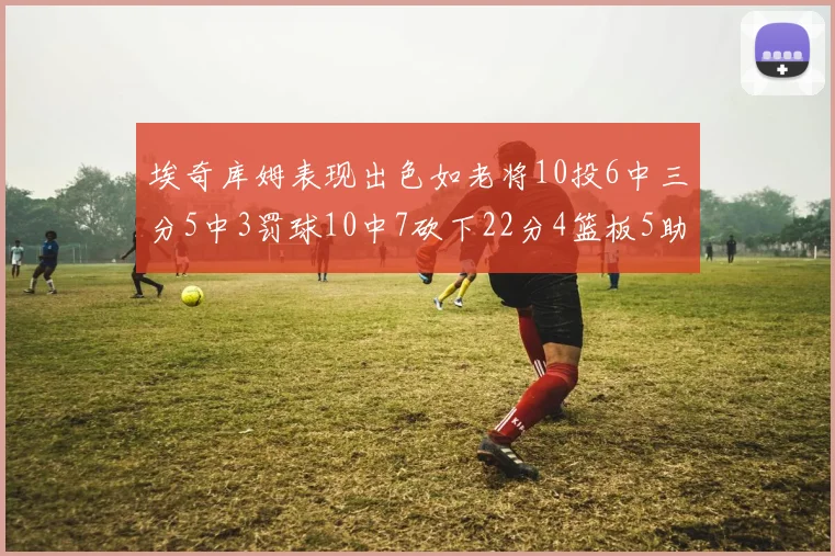 埃奇库姆表现出色如老将10投6中三分5中3罚球10中7砍下22分4篮板5助攻