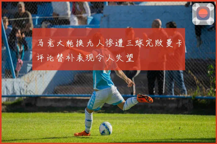 马竞大轮换九人惨遭三球完败曼卡评论替补表现令人失望