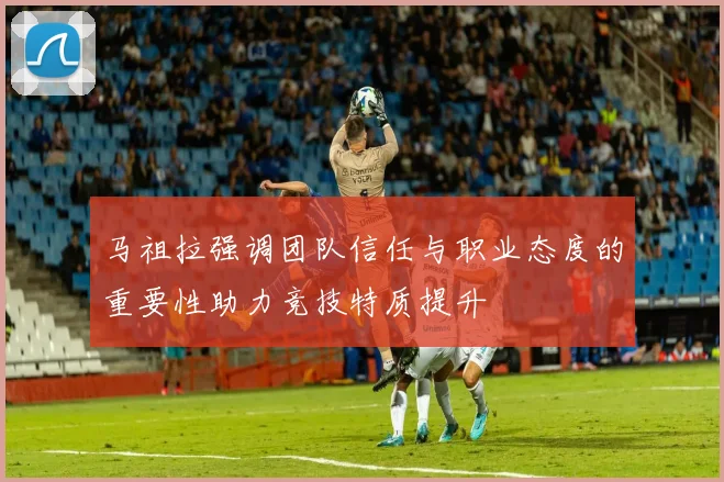 马祖拉强调团队信任与职业态度的重要性助力竞技特质提升