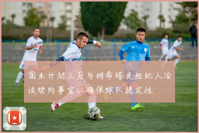 国米计划三月与姆希塔良经纪人洽谈续约事宜以确保球队稳定性