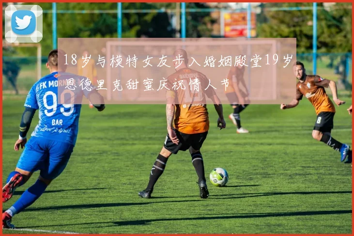 18岁与模特女友步入婚姻殿堂19岁恩德里克甜蜜庆祝情人节