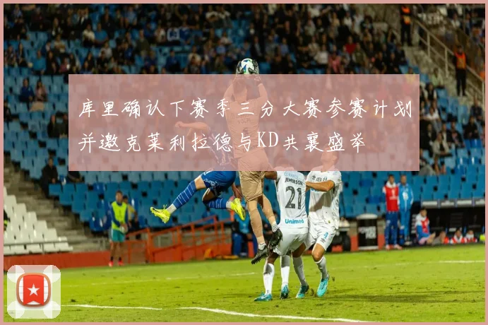 库里确认下赛季三分大赛参赛计划并邀克莱利拉德与KD共襄盛举