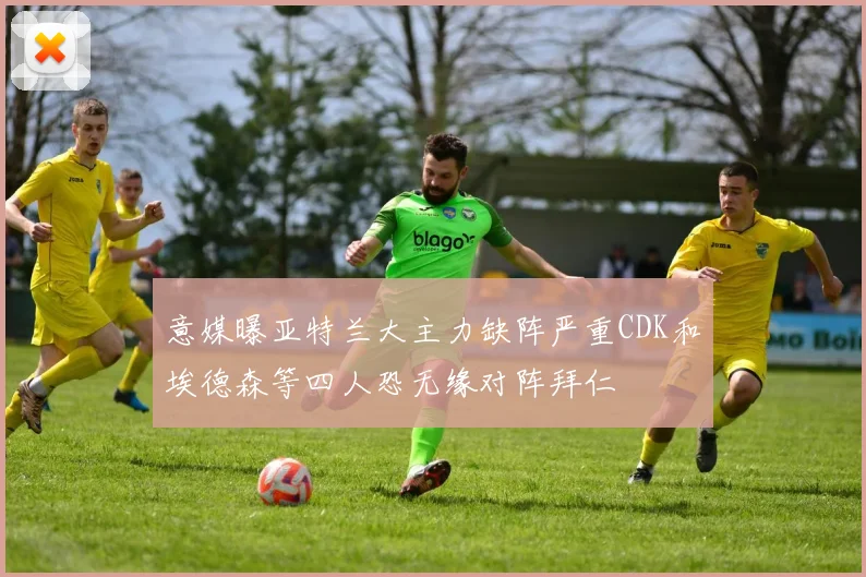 意媒曝亚特兰大主力缺阵严重CDK和埃德森等四人恐无缘对阵拜仁